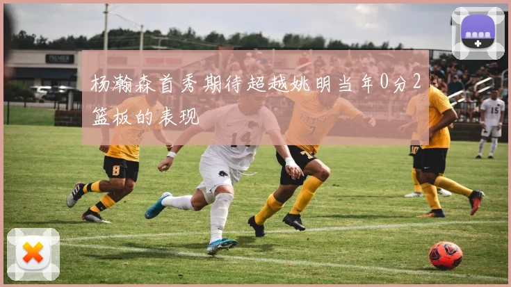 杨瀚森首秀期待超越姚明当年0分2篮板的表现