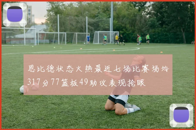 恩比德状态火热最近七场比赛场均317分77篮板49助攻表现抢眼