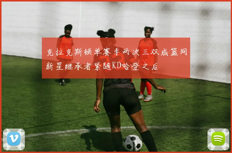 克拉克斯顿单赛季两次三双成篮网新星继承者紧随KD哈登之后
