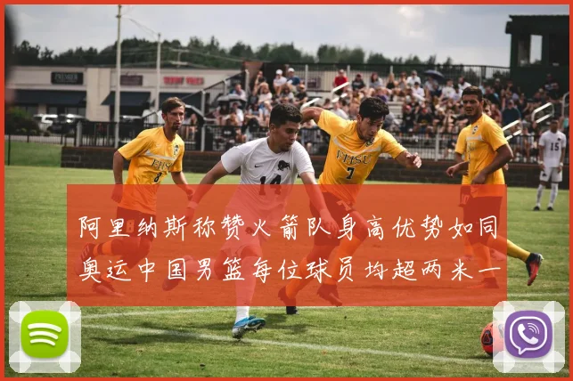 阿里纳斯称赞火箭队身高优势如同奥运中国男篮每位球员均超两米一