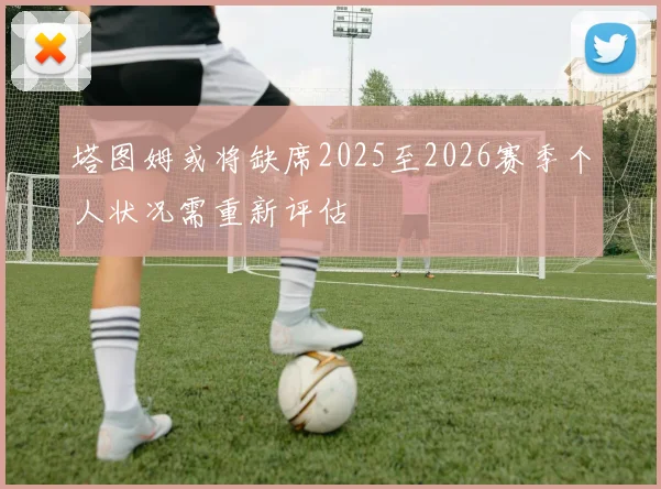 塔图姆或将缺席2025至2026赛季个人状况需重新评估