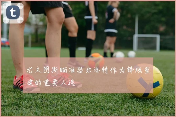尤文图斯瞄准瑟尔洛特作为锋线重建的重要人选
