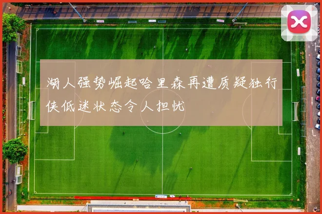 湖人强势崛起哈里森再遭质疑独行侠低迷状态令人担忧