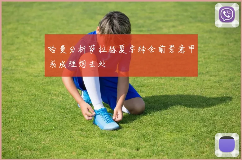 哈曼分析萨拉赫夏季转会前景意甲或成理想去处