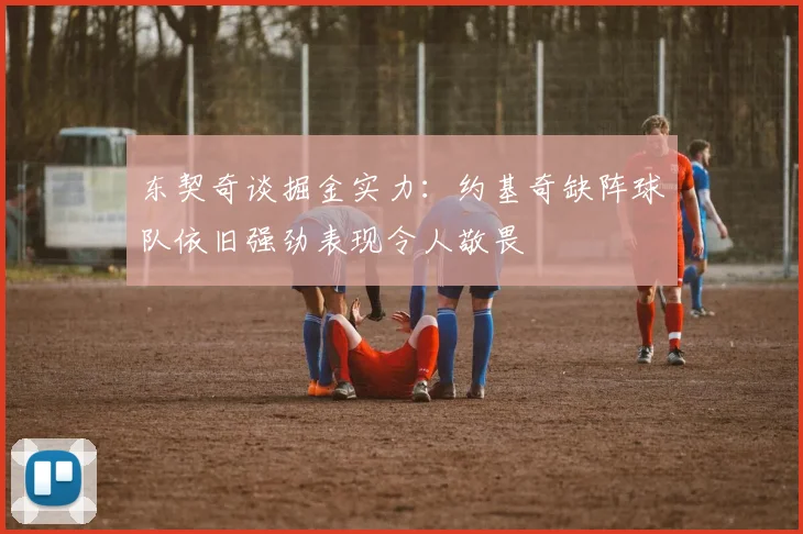 东契奇谈掘金实力：约基奇缺阵球队依旧强劲表现令人敬畏