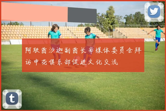 阿联酋沙迦副酋长率媒体委员会拜访申花俱乐部促进文化交流