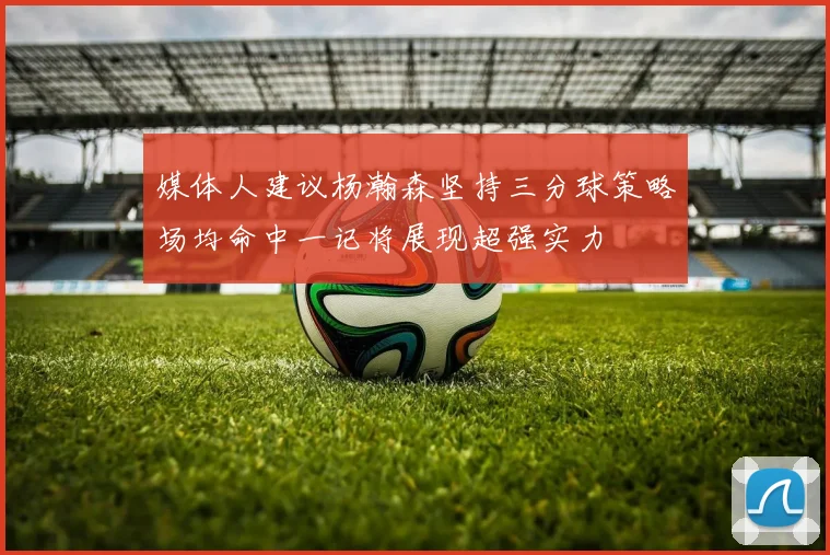 媒体人建议杨瀚森坚持三分球策略场均命中一记将展现超强实力