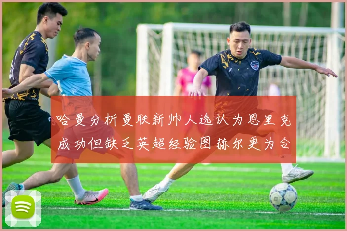 哈曼分析曼联新帅人选认为恩里克成功但缺乏英超经验图赫尔更为合适