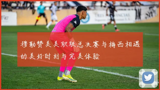 穆勒赞美美职联总决赛与梅西相遇的美好时刻与完美体验