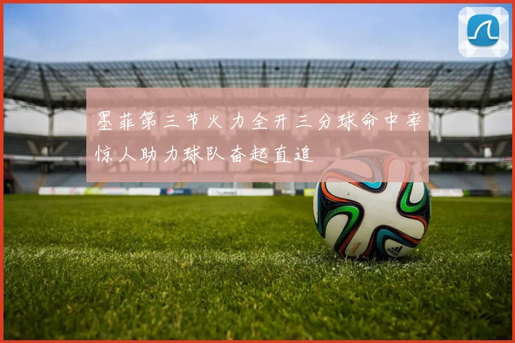 墨菲第三节火力全开三分球命中率惊人助力球队奋起直追