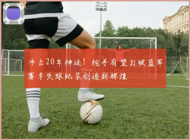 冲击20年神迹！枪手有望打破蓝军赛季失球纪录创造新辉煌