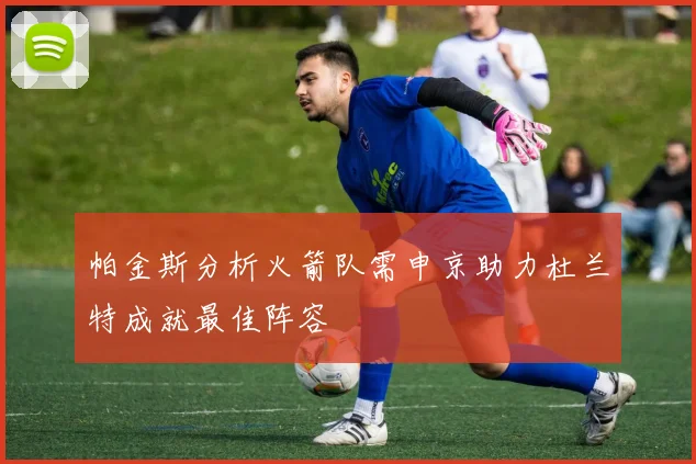 帕金斯分析火箭队需申京助力杜兰特成就最佳阵容