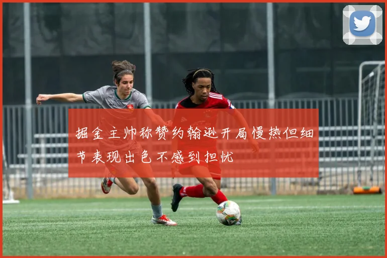 掘金主帅称赞约翰逊开局慢热但细节表现出色不感到担忧