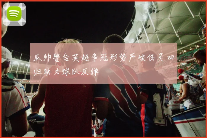 瓜帅警告英超争冠形势严峻伤员回归助力球队反弹