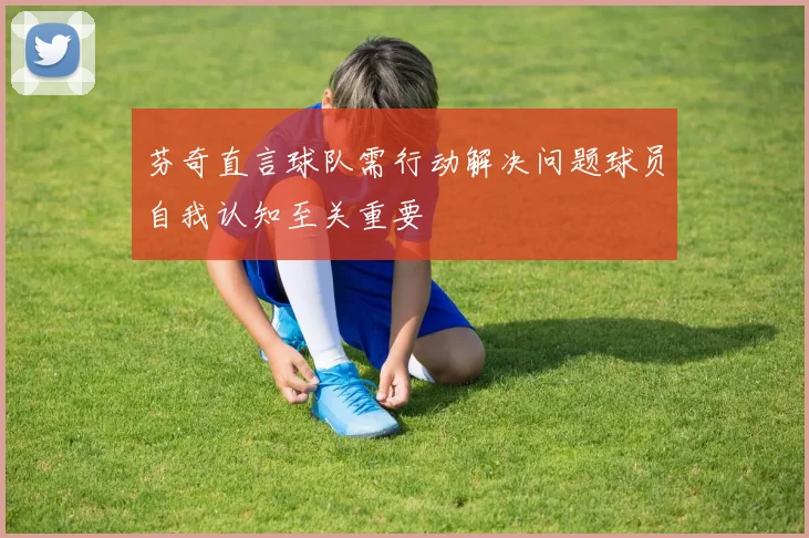 芬奇直言球队需行动解决问题球员自我认知至关重要