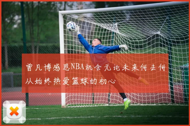 曾凡博感恩NBA机会无论未来何去何从始终热爱篮球的初心
