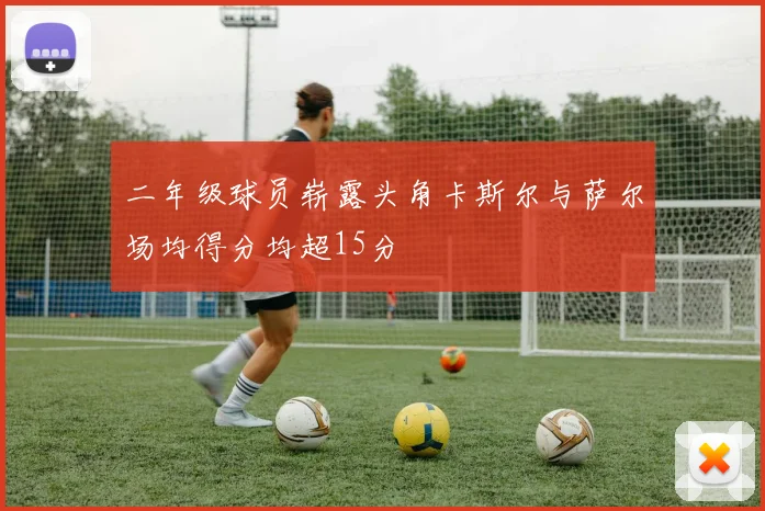 二年级球员崭露头角卡斯尔与萨尔场均得分均超15分