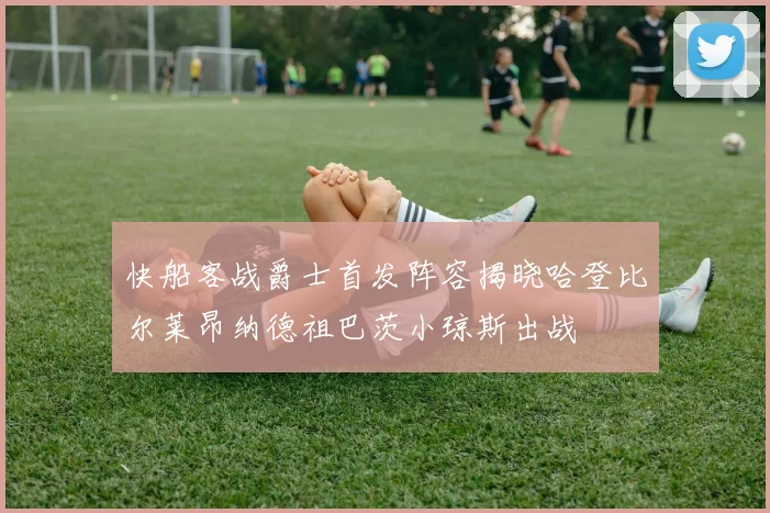 快船客战爵士首发阵容揭晓哈登比尔莱昂纳德祖巴茨小琼斯出战