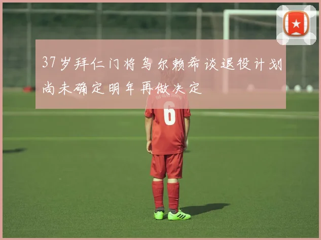 37岁拜仁门将乌尔赖希谈退役计划尚未确定明年再做决定