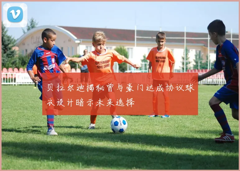 贝拉尔迪揭秘曾与豪门达成协议球衣设计暗示未来选择