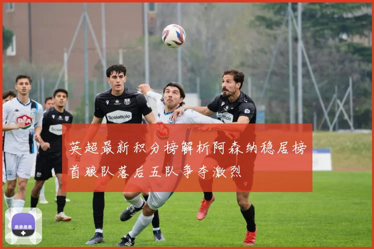 英超最新积分榜解析阿森纳稳居榜首狼队落后五队争夺激烈