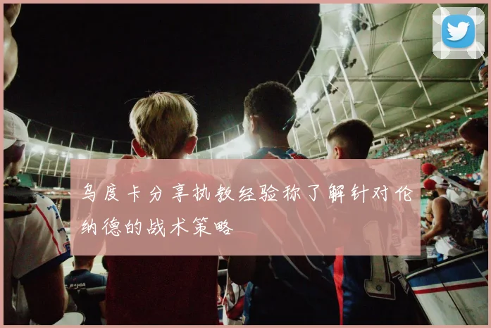 乌度卡分享执教经验称了解针对伦纳德的战术策略