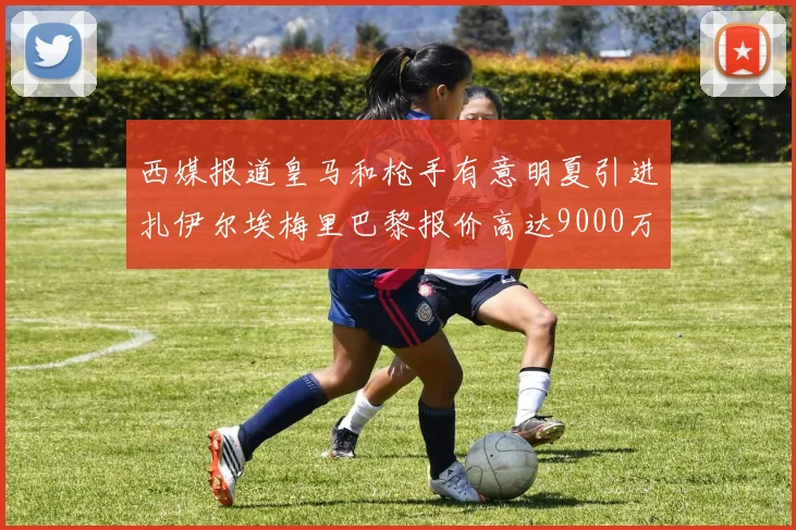 西媒报道皇马和枪手有意明夏引进扎伊尔埃梅里巴黎报价高达9000万欧
