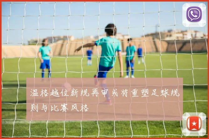 温格越位新规再审或将重塑足球规则与比赛风格