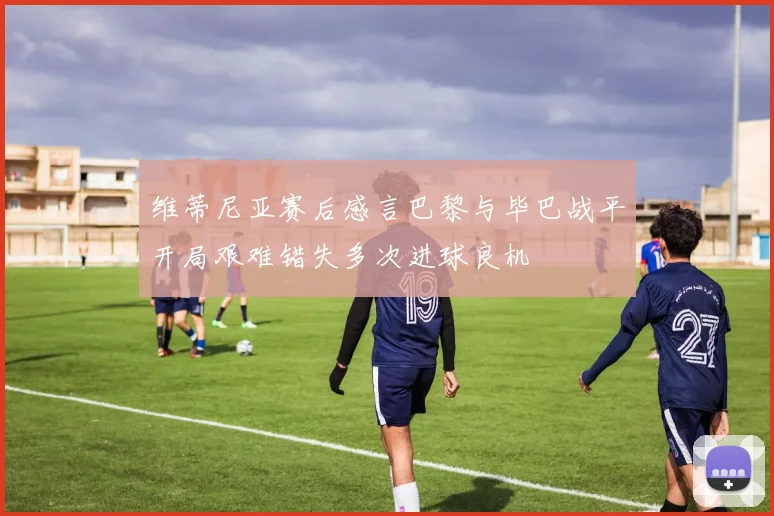 维蒂尼亚赛后感言巴黎与毕巴战平开局艰难错失多次进球良机
