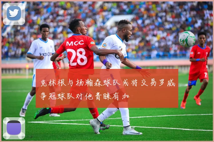 克林根与杨瀚森球队或将交易罗威争冠球队对他青睐有加
