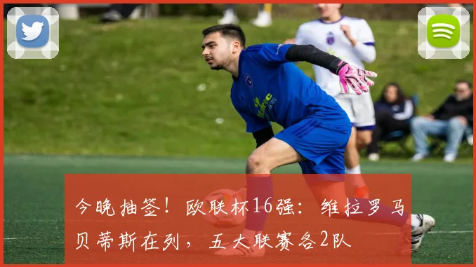 今晚抽签！欧联杯16强：维拉罗马贝蒂斯在列，五大联赛各2队