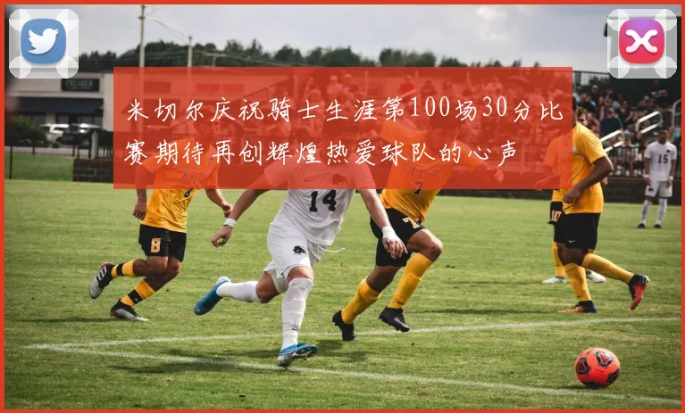 米切尔庆祝骑士生涯第100场30分比赛期待再创辉煌热爱球队的心声