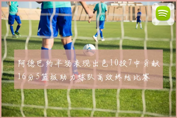 阿德巴约半场表现出色10投7中贡献16分5篮板助力球队高效终结比赛