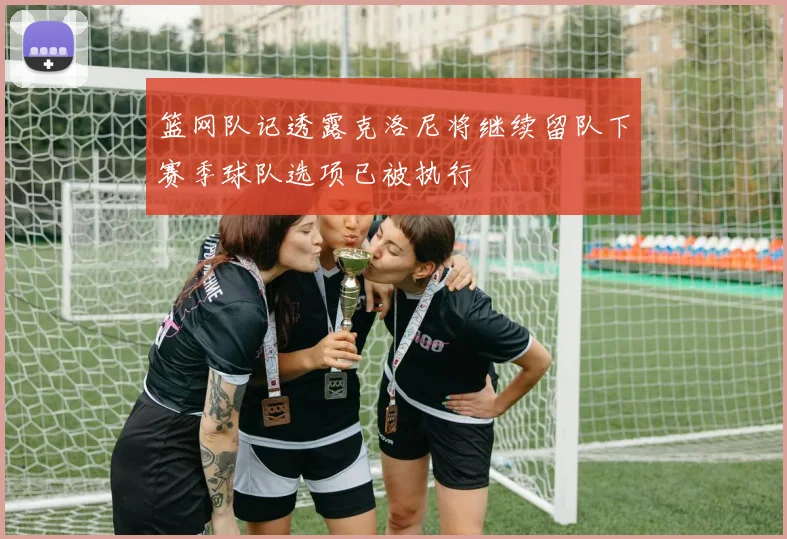 篮网队记透露克洛尼将继续留队下赛季球队选项已被执行