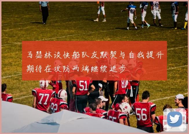 马瑟林谈快船队友默契与自我提升期待在攻防两端继续进步